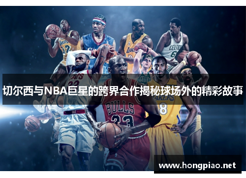 切尔西与NBA巨星的跨界合作揭秘球场外的精彩故事